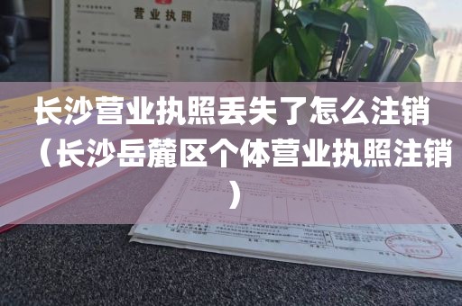 长沙营业执照丢失了怎么注销（长沙岳麓区个体营业执照注销）