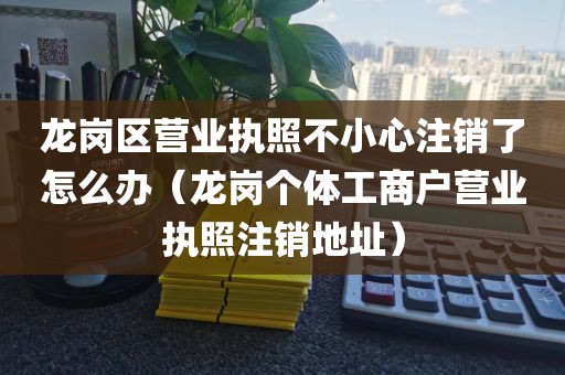 龙岗区营业执照不小心注销了怎么办（龙岗个体工商户营业执照注销地址）