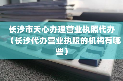 长沙市天心办理营业执照代办(长沙代办营业执照的机构有哪些)