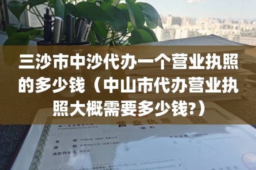 三沙市中沙代办一个营业执照的多少钱(中山市代办营业执照大概需要多少钱?)