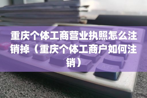 重庆个体工商营业执照怎么注销掉（重庆个体工商户如何注销）