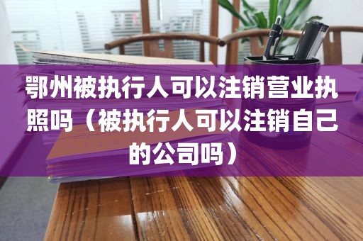 鄂州被执行人可以注销营业执照吗（被执行人可以注销自己的公司吗）
