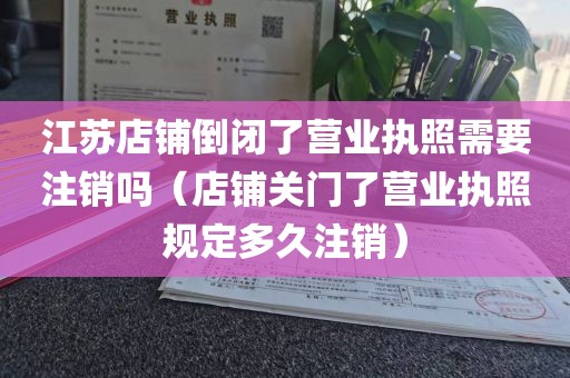 江苏店铺倒闭了营业执照需要注销吗（店铺关门了营业执照规定多久注销）