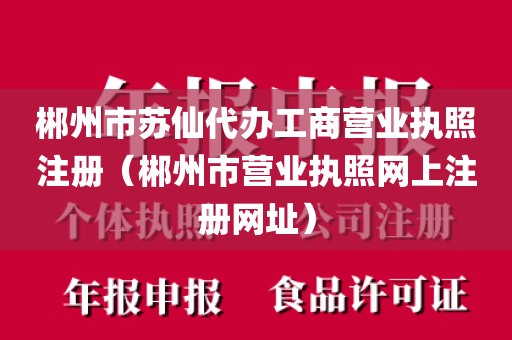 郴州市苏仙代办工商营业执照注册（郴州市营业执照网上注册网址）