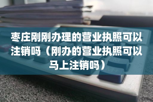 枣庄刚刚办理的营业执照可以注销吗(刚办的营业执照可以马上注销吗)