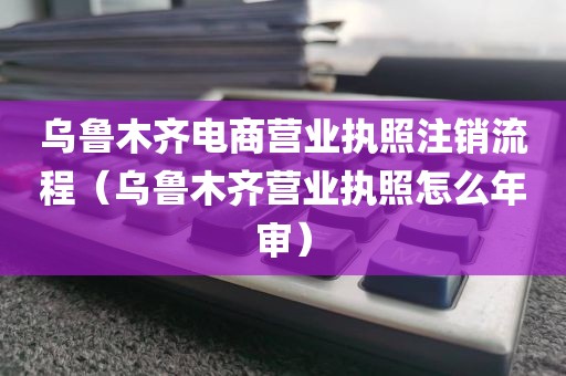 乌鲁木齐电商营业执照注销流程(乌鲁木齐营业执照怎么年审)