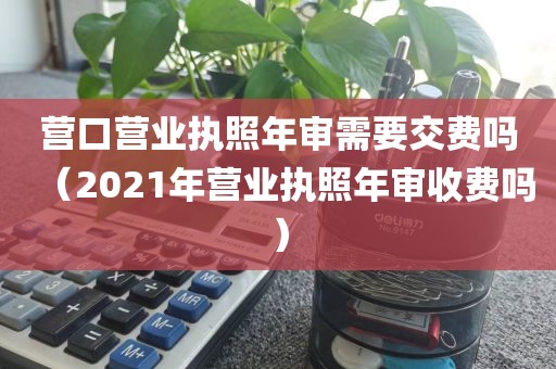 营口营业执照年审需要交费吗（2021年营业执照年审收费吗）