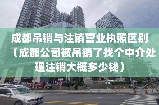 成都吊销与注销营业执照区别（成都公司被吊销了找个中介处理注销大概多少钱）