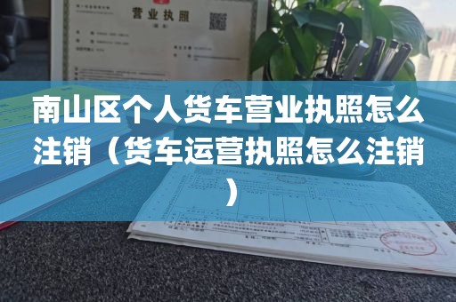 南山区个人货车营业执照怎么注销(货车运营执照怎么注销)