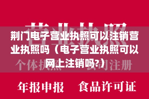 荆门电子营业执照可以注销营业执照吗(电子营业执照可以网上注销吗?)