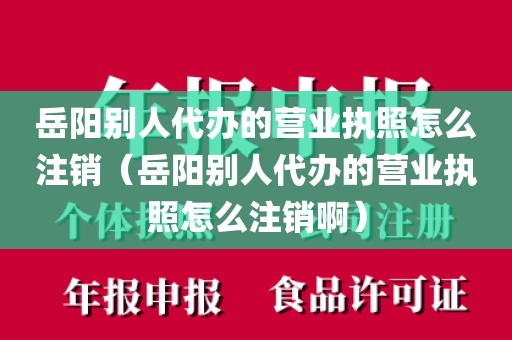 岳阳别人代办的营业执照怎么注销（岳阳别人代办的营业执照怎么注销啊）