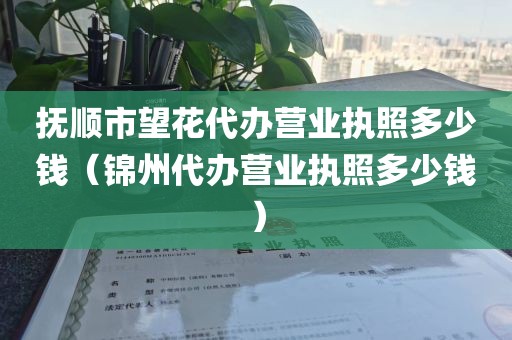 抚顺市望花代办营业执照多少钱（锦州代办营业执照多少钱）