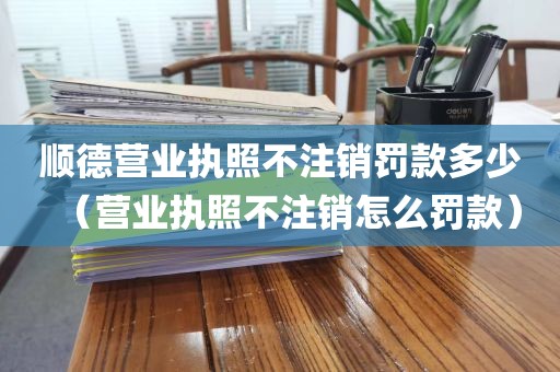 顺德营业执照不注销罚款多少（营业执照不注销怎么罚款）