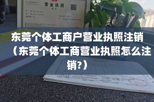 东莞个体工商户营业执照注销（东莞个体工商营业执照怎么注销?）