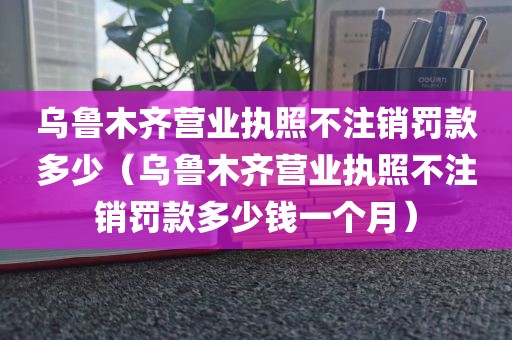 乌鲁木齐营业执照不注销罚款多少（乌鲁木齐营业执照不注销罚款多少钱一个月）