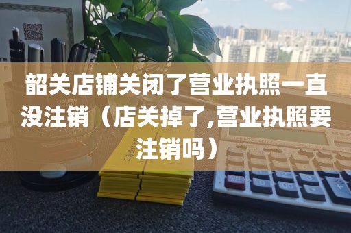 韶关店铺关闭了营业执照一直没注销（店关掉了,营业执照要注销吗）
