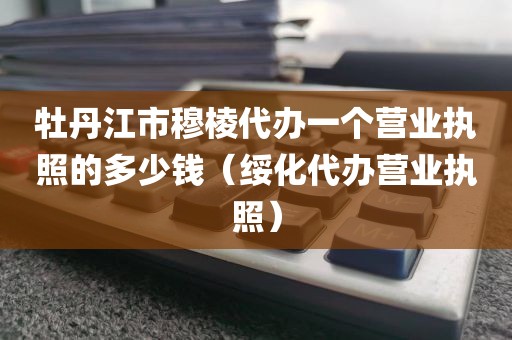 牡丹江市穆棱代办一个营业执照的多少钱（绥化代办营业执照）