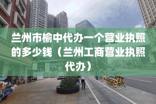 兰州市榆中代办一个营业执照的多少钱（兰州工商营业执照代办）