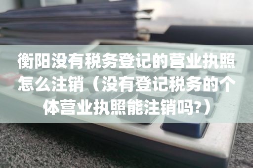 衡阳没有税务登记的营业执照怎么注销（没有登记税务的个体营业执照能注销吗?）