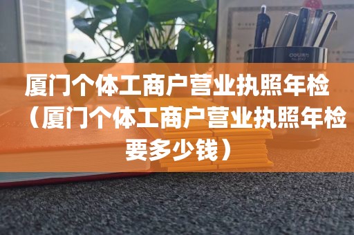 厦门个体工商户营业执照年检(厦门个体工商户营业执照年检要多少钱)
