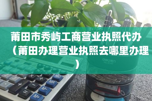 莆田市秀屿工商营业执照代办（莆田办理营业执照去哪里办理）