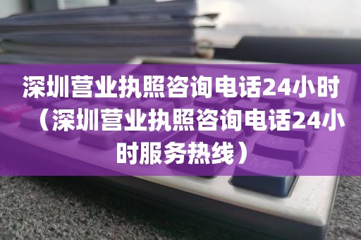 深圳营业执照咨询电话24小时（深圳营业执照咨询电话24小时服务热线）