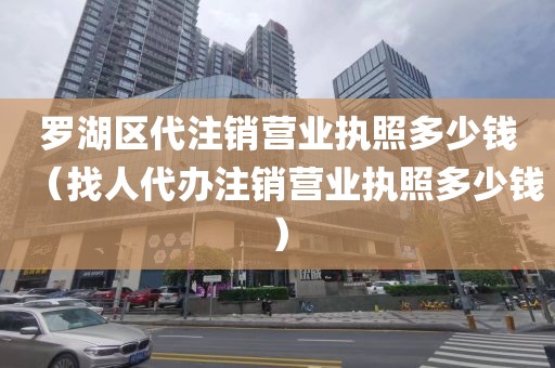 罗湖区代注销营业执照多少钱（找人代办注销营业执照多少钱）