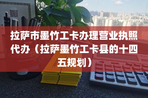 拉萨市墨竹工卡办理营业执照代办（拉萨墨竹工卡县的十四五规划）