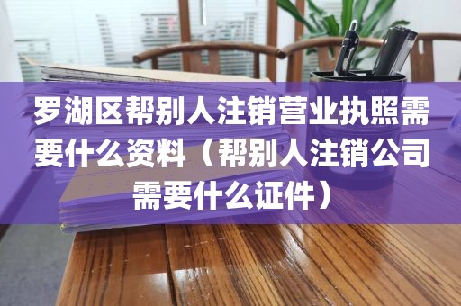 罗湖区帮别人注销营业执照需要什么资料（帮别人注销公司需要什么证件）