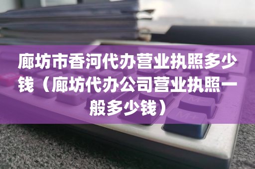 廊坊市香河代办营业执照多少钱（廊坊代办公司营业执照一般多少钱）
