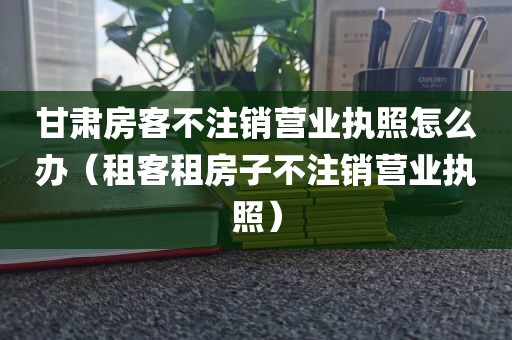 甘肃房客不注销营业执照怎么办（租客租房子不注销营业执照）