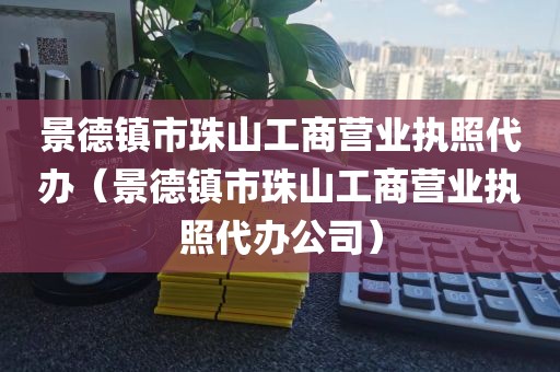 景德镇市珠山工商营业执照代办（景德镇市珠山工商营业执照代办公司）