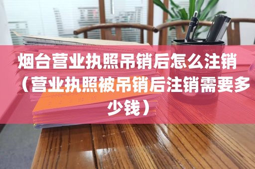 烟台营业执照吊销后怎么注销（营业执照被吊销后注销需要多少钱）