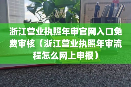 浙江营业执照年审官网入口免费审核（浙江营业执照年审流程怎么网上申报）