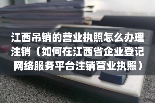 江西吊销的营业执照怎么办理注销（如何在江西省企业登记网络服务平台注销营业执照）