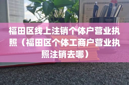 福田区线上注销个体户营业执照（福田区个体工商户营业执照注销去哪）