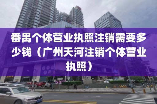 番禺个体营业执照注销需要多少钱（广州天河注销个体营业执照）