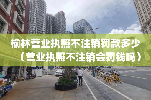 榆林营业执照不注销罚款多少（营业执照不注销会罚钱吗）