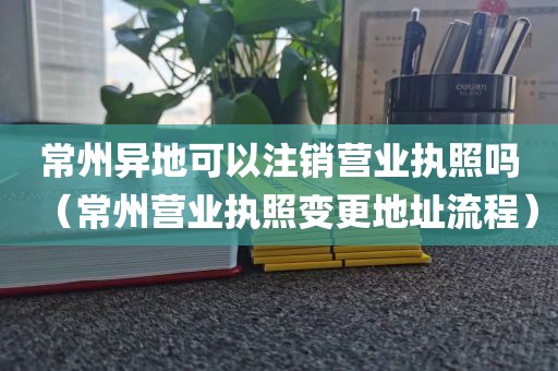 常州异地可以注销营业执照吗（常州营业执照变更地址流程）