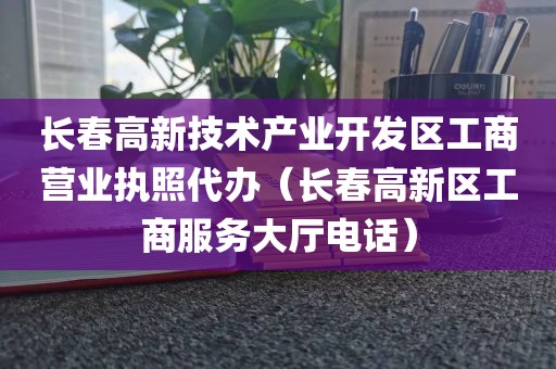 长春高新技术产业开发区工商营业执照代办（长春高新区工商服务大厅电话）