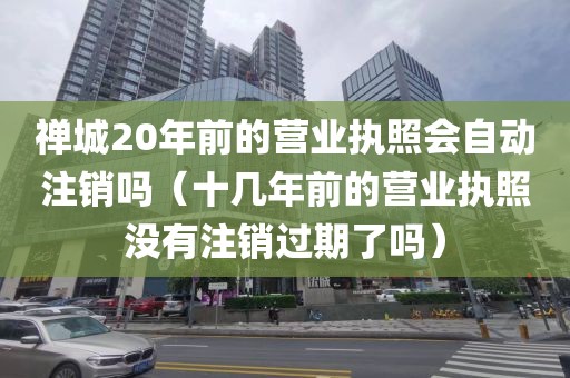 禅城20年前的营业执照会自动注销吗（十几年前的营业执照没有注销过期了吗）