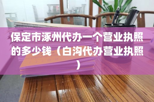保定市涿州代办一个营业执照的多少钱（白沟代办营业执照）
