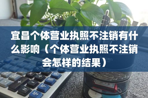 宜昌个体营业执照不注销有什么影响（个体营业执照不注销会怎样的结果）