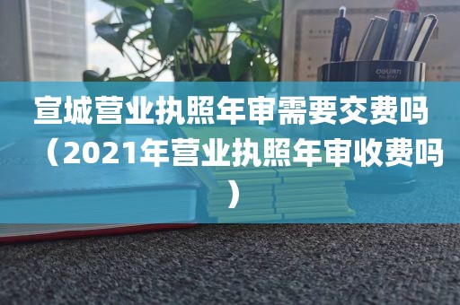 宣城营业执照年审需要交费吗（2021年营业执照年审收费吗）