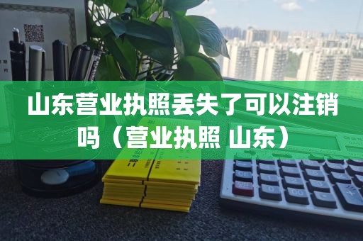 山东营业执照丢失了可以注销吗（营业执照 山东）
