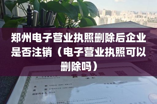 郑州电子营业执照删除后企业是否注销（电子营业执照可以删除吗）