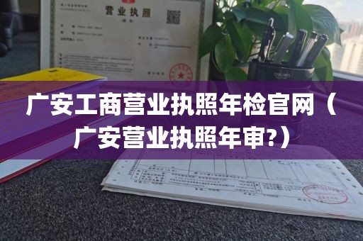 广安工商营业执照年检官网(广安营业执照年审?)