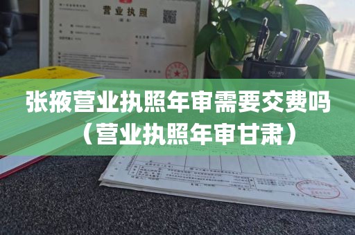 张掖营业执照年审需要交费吗（营业执照年审甘肃）