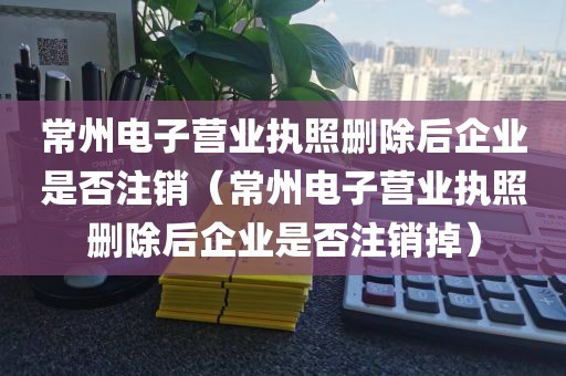常州电子营业执照删除后企业是否注销(常州电子营业执照删除后企业是否注销掉)
