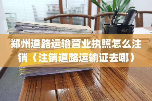 郑州道路运输营业执照怎么注销（注销道路运输证去哪）